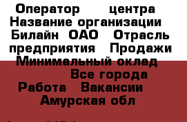 Оператор Call-центра › Название организации ­ Билайн, ОАО › Отрасль предприятия ­ Продажи › Минимальный оклад ­ 15 000 - Все города Работа » Вакансии   . Амурская обл.